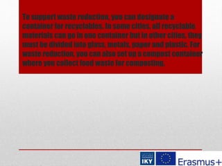To support waste reduction, you can designate a
container for recyclables. In some cities, all recyclable
materials can go in one container but in other cities, they
must be divided into glass, metals, paper and plastic. For
waste reduction, you can also set up a compost container
where you collect food waste for composting.
 