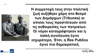 Η συμμετοχή τους στην πολιτική
ζωή αυξήθηκε χάρη στο θεσμό
των Δημάρχων (Tribunes) οι
οποίοι τους προστάτευαν από
τις αυθαιρεσίες των πατρικίων.
Οι νόμοι καταγράφτηκαν και η
λαϊκή συνέλευση έγινε
ισχυρότερη. Έτσι, η Res Publica
έγινε πιο δημοκρατική.
 