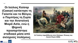 Οι Ιούλιος Καίσαρ
(Caesar) κατέκτησε τη
Γαλατία και το Βέλγιο,
ο Πομπήιος τη Συρία
και την Ανατολική
Μικρά Ασία, ενώ η
Ιβηρική
προσαρτίστηκε
σταδιακά μέσα από
σκληρούς πολέμους.
Οι Γαλάτες παραδίδονται στον Καίσαρα. Πίνακας του
Λιονέλ Ρογιέ (1899).
 