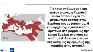 Για τους επόμενους 4 και
πλέον αιώνες η Ρωμαϊκή
αυτοκρατορία έγινε το
μεγαλύτερο κράτος στην
Ευρώπη της αρχαιότητας. Η
κυριαρχία της έφτανε από τη
Βρετανία στο βορρά ως την
έρημο Σαχάρα στο νότο και
από τον Ατλαντικό ωκεανό
στη δύση ως τις ερήμους της
Αραβίας στην ανατολή.
 