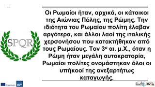 Οι Ρωμαίοι ήταν, αρχικά, οι κάτοικοι
της Αιώνιας Πόλης, της Ρώμης. Την
ιδιότητα του Ρωμαίου πολίτη έλαβαν
αργότερα, και άλλοι λαοί της ιταλικής
χερσονήσου που κατακτήθηκαν από
τους Ρωμαίους. Τον 3ο αι. μ.Χ., όταν η
Ρώμη ήταν μεγάλη αυτοκρατορία,
Ρωμαίοι πολίτες ονομάστηκαν όλοι οι
υπήκοοί της ανεξαρτήτως
καταγωγής.
 