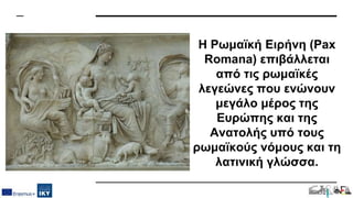 Η Ρωμαϊκή Ειρήνη (Pax
Romana) επιβάλλεται
από τις ρωμαϊκές
λεγεώνες που ενώνουν
μεγάλο μέρος της
Ευρώπης και της
Ανατολής υπό τους
ρωμαϊκούς νόμους και τη
λατινική γλώσσα.
 