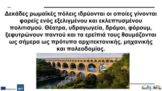 Δεκάδες ρωμαϊκές πόλεις ιδρύονται οι οποίες γίνονται
φορείς ενός εξελιγμένου και εκλεπτυσμένου
πολιτισμού. Θέατρα, υδραγωγεία, δρόμοι, φόρουμ,
ξεφυτρώνουν παντού και τα ερείπιά τους θαυμάζονται
ως σήμερα ως πρότυπα αρχιτεκτονικής, μηχανικής
και πολεοδομίας.
 