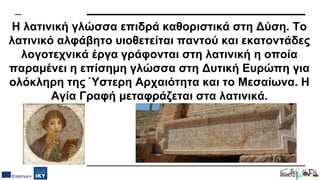 Η λατινική γλώσσα επιδρά καθοριστικά στη Δύση. Το
λατινικό αλφάβητο υιοθετείται παντού και εκατοντάδες
λογοτεχνικά έργα γράφονται στη λατινική η οποία
παραμένει η επίσημη γλώσσα στη Δυτική Ευρώπη για
ολόκληρη της Ύστερη Αρχαιότητα και το Μεσαίωνα. Η
Αγία Γραφή μεταφράζεται στα λατινικά.
 