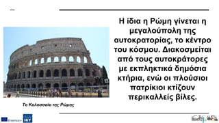 Η ίδια η Ρώμη γίνεται η
μεγαλούπολη της
αυτοκρατορίας, το κέντρο
του κόσμου. Διακοσμείται
από τους αυτοκράτορες
με εκπληκτικά δημόσια
κτήρια, ενώ οι πλούσιοι
πατρίκιοι κτίζουν
περικαλλείς βίλες.
Το Κολοσσαίο της Ρώμης
 