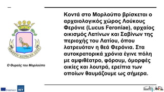 Κοντά στο Μορλούπο βρίσκεται ο
αρχαιολογικός χώρος Λούκους
Φερόνιε (Lucus Feroniae), αρχαίος
οικισμός Λατίνων και Σαβίνων της
περιοχής του Λατίου, όπου
λατρευόταν η θεά Φερόνια. Στα
αυτοκρατορικά χρόνια έγινε πόλη
με αμφιθέατρο, φόρουμ, όμορφές
οικίες και λουτρά, ερείπια των
οποίων θαυμάζουμε ως σήμερα.
Ο Θυρεός του Μορλούπο
 