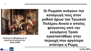 Οι Ρωμαίοι ανάγουν την
καταγωγή τους στον
μυθικό ήρωα του Τρωικού
Πολέμου Αινεία ο οποίος
φεύγοντας από την
καιγόμενη Τροία
εγκαταστάθηκε στην
περιοχή που αργότερα
κτίστηκε η Ρώμη.
Πίνακας του Μπαρότσι με τη
φυγή του Αινεία από την
Τροία (1598)
 