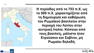 Η περίοδος από το 753 π.Χ. ως
το 509 π.Χ. χαρακτηρίζεται από
τη δημιουργία και καθιέρωση
του Ρωμαϊκού βασιλείου στην
περιοχή του Λατίου στην
κεντρική Ιταλία. Κάποιοι από
τους βασιλείς, μάλιστα ήταν
Ετρούσκοι και Σαβίνοι, μη
Ρωμαίοι δηλαδή.
 
