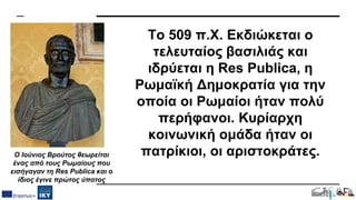 Το 509 π.Χ. Εκδιώκεται ο
τελευταίος βασιλιάς και
ιδρύεται η Res Publica, η
Ρωμαϊκή Δημοκρατία για την
οποία οι Ρωμαίοι ήταν πολύ
περήφανοι. Κυρίαρχη
κοινωνική ομάδα ήταν οι
πατρίκιοι, οι αριστοκράτες.
Ο Ιούνιος Βρούτος θεωρείται
ένας από τους Ρωμαίους που
εισήγαγαν τη Res Publica και ο
ίδιος έγινε πρώτος ύπατος
 
