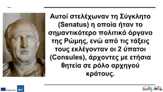 Αυτοί στελέχωναν τη Σύγκλητο
(Senatus) η οποία ήταν το
σημαντικότερο πολιτικό όργανο
της Ρώμης, ενώ από τις τάξεις
τους εκλέγονταν οι 2 ύπατοι
(Consules), άρχοντες με ετήσια
θητεία σε ρόλο αρχηγού
κράτους.
 