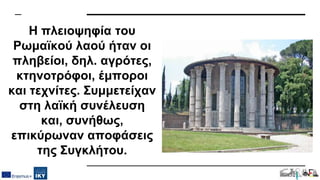 Η πλειοψηφία του
Ρωμαϊκού λαού ήταν οι
πληβείοι, δηλ. αγρότες,
κτηνοτρόφοι, έμποροι
και τεχνίτες. Συμμετείχαν
στη λαϊκή συνέλευση
και, συνήθως,
επικύρωναν αποφάσεις
της Συγκλήτου.
 