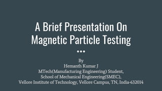 A Brief Presentation On
Magnetic Particle Testing
By
Hemanth Kumar J
MTech(Manufacturing Engineering) Student,
School of Mechanical Engineering(SMEC),
Vellore Institute of Technology, Vellore Campus, TN, India-632014
 