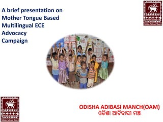 A brief presentation on
Mother Tongue Based
Multilingual ECE
Advocacy
Campaign
ODISHA ADIBASI MANCH(OAM)
ଓଡିଶା ଆଦିବାସୀ ମଞ୍ଚ
 