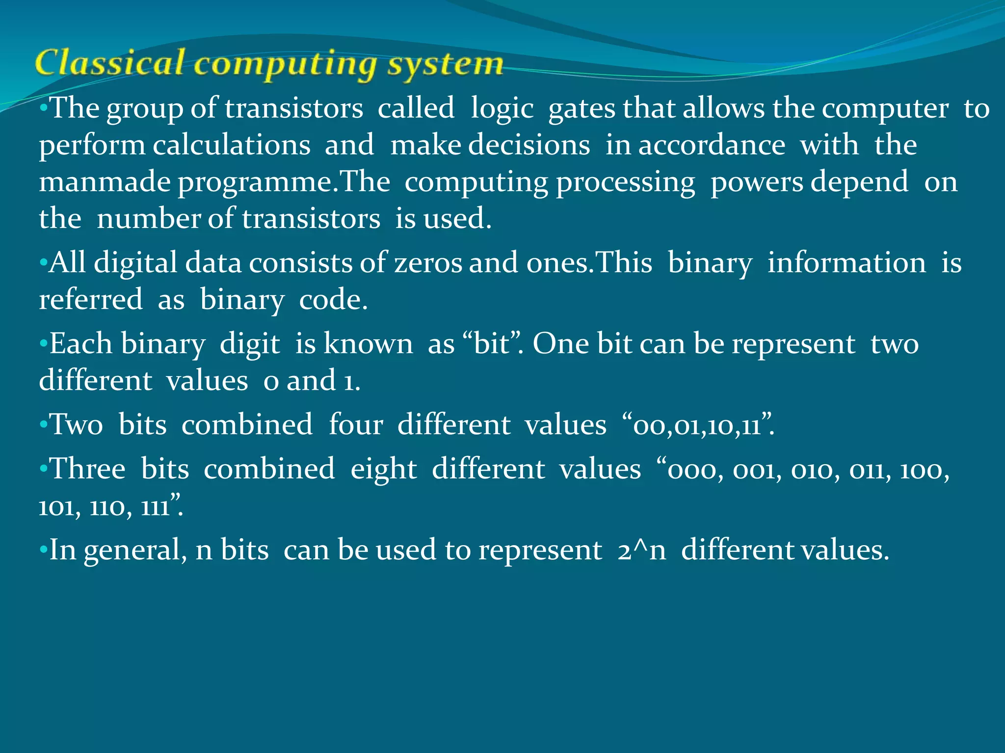 •The group of transistors called logic gates that allows the computer to
perform calculations and make decisions in accordance with the
manmade programme.The computing processing powers depend on
the number of transistors is used.
•All digital data consists of zeros and ones.This binary information is
referred as binary code.
•Each binary digit is known as “bit”. One bit can be represent two
different values 0 and 1.
•Two bits combined four different values “00,01,10,11”.
•Three bits combined eight different values “000, 001, 010, 011, 100,
101, 110, 111”.
•In general, n bits can be used to represent 2^n different values.
 