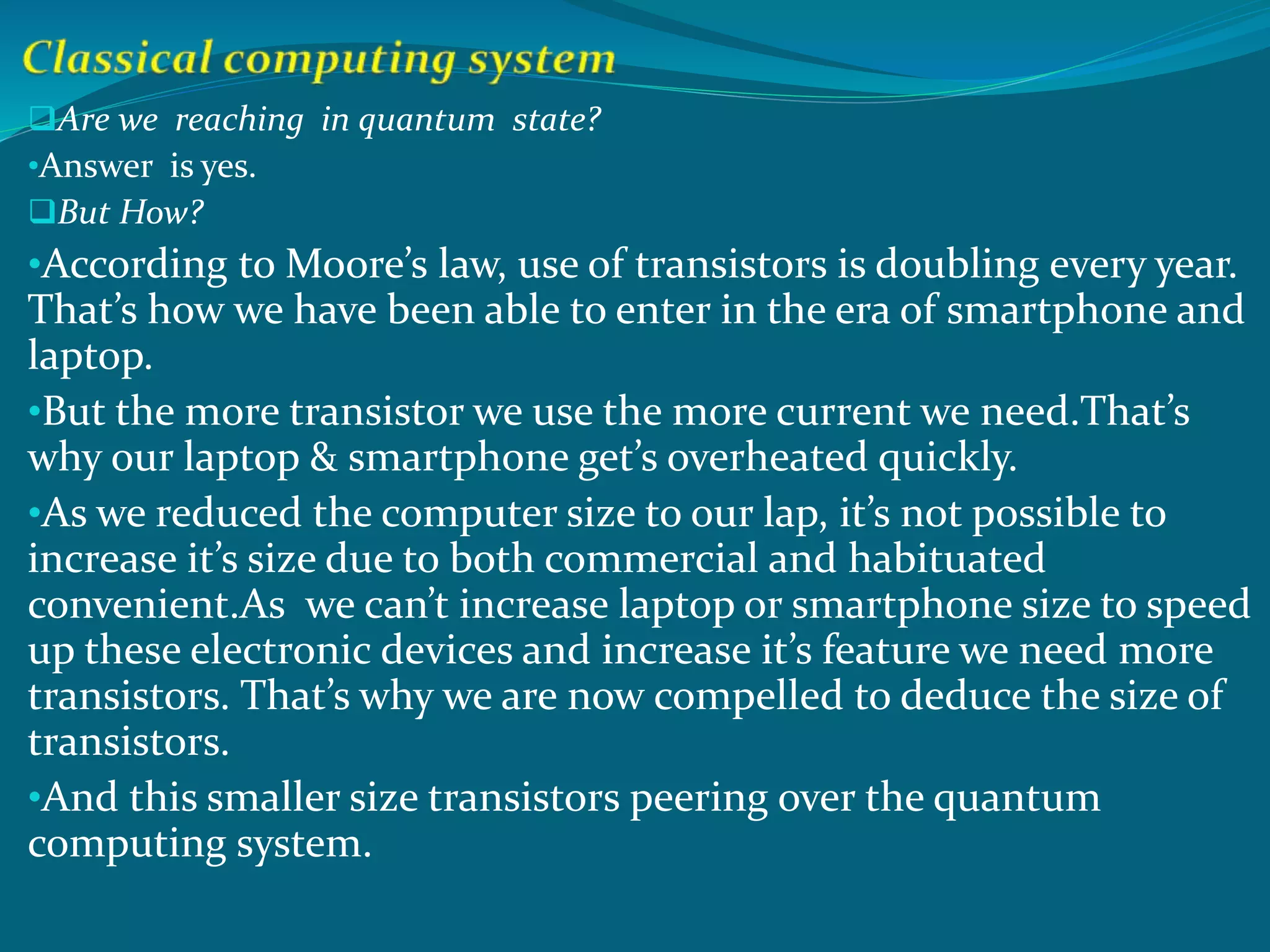 Are we reaching in quantum state?
•Answer is yes.
But How?
•According to Moore’s law, use of transistors is doubling every year.
That’s how we have been able to enter in the era of smartphone and
laptop.
•But the more transistor we use the more current we need.That’s
why our laptop & smartphone get’s overheated quickly.
•As we reduced the computer size to our lap, it’s not possible to
increase it’s size due to both commercial and habituated
convenient.As we can’t increase laptop or smartphone size to speed
up these electronic devices and increase it’s feature we need more
transistors. That’s why we are now compelled to deduce the size of
transistors.
•And this smaller size transistors peering over the quantum
computing system.
 
