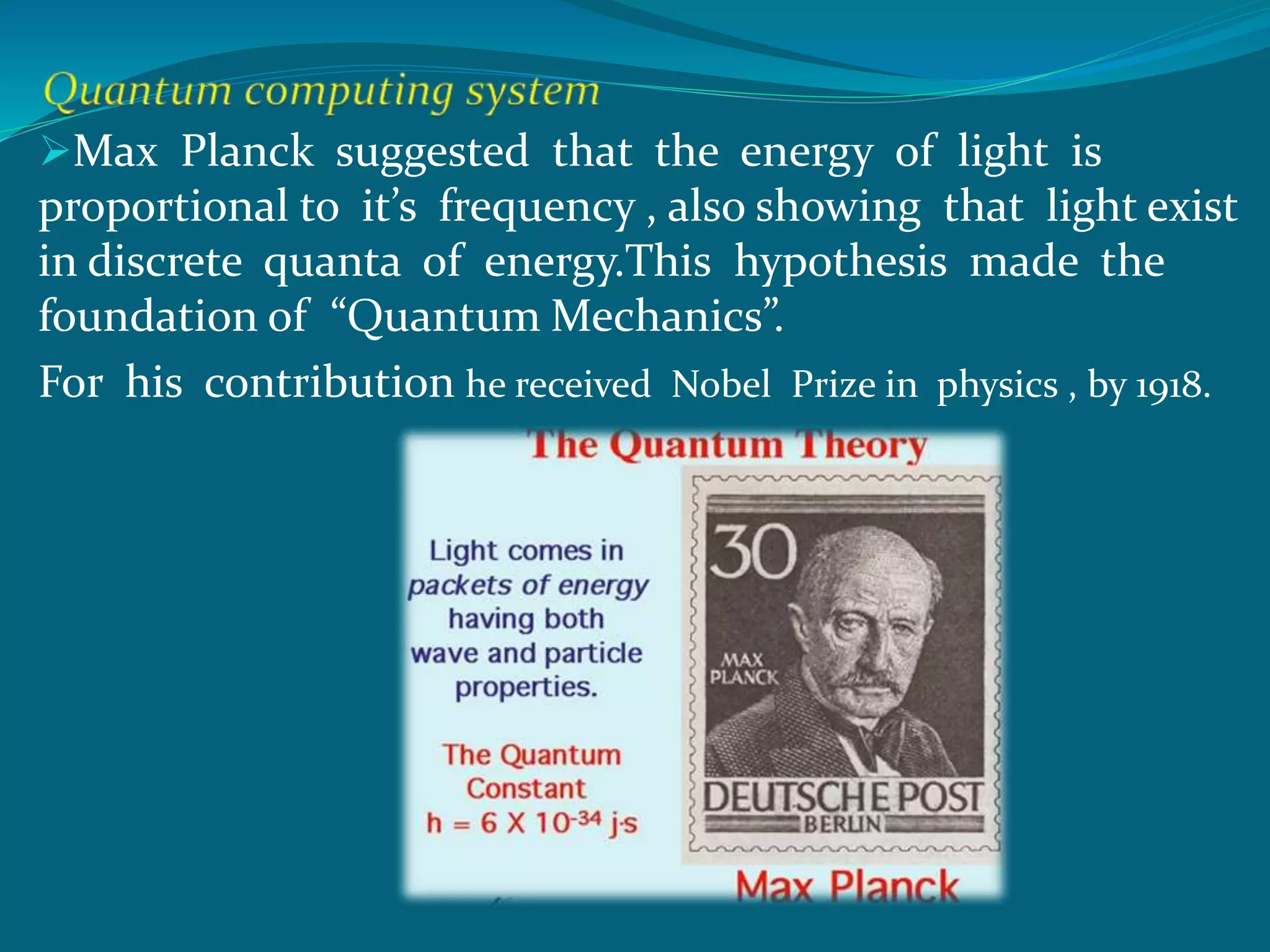 Max Planck suggested that the energy of light is
proportional to it’s frequency , also showing that light exist
in discrete quanta of energy.This hypothesis made the
foundation of “Quantum Mechanics”.
For his contribution he received Nobel Prize in physics , by 1918.
 