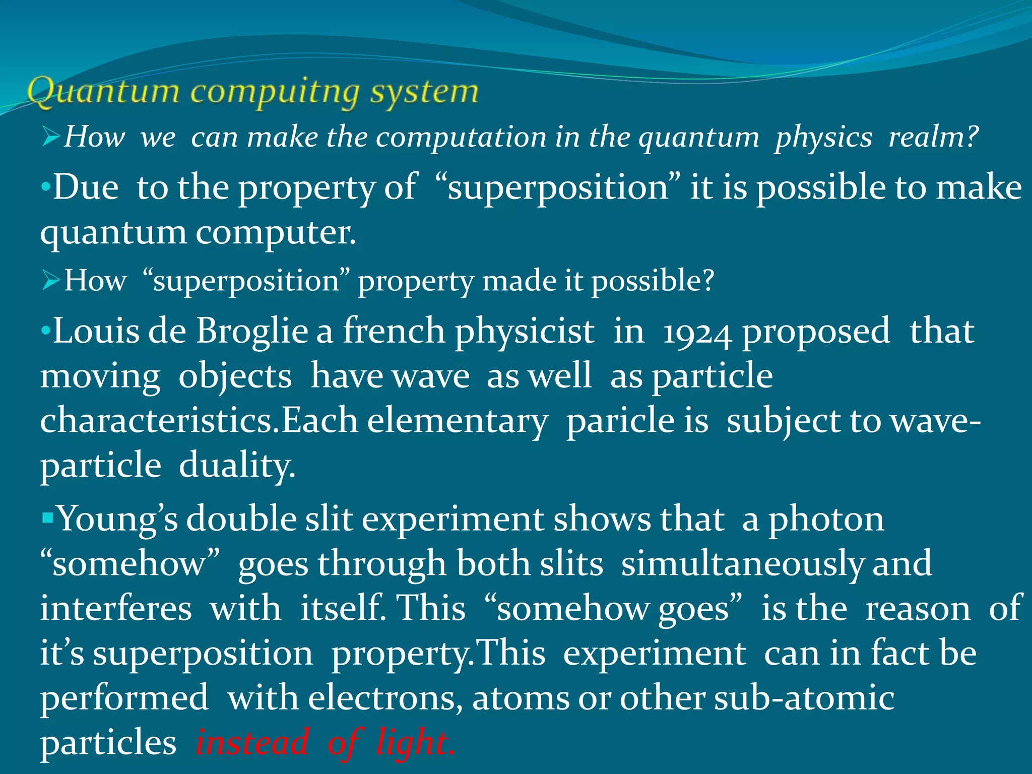 How we can make the computation in the quantum physics realm?
•Due to the property of “superposition” it is possible to make
quantum computer.
How “superposition” property made it possible?
•Louis de Broglie a french physicist in 1924 proposed that
moving objects have wave as well as particle
characteristics.Each elementary paricle is subject to wave-
particle duality.
Young’s double slit experiment shows that a photon
“somehow” goes through both slits simultaneously and
interferes with itself. This “somehow goes” is the reason of
it’s superposition property.This experiment can in fact be
performed with electrons, atoms or other sub-atomic
particles instead of light.
 