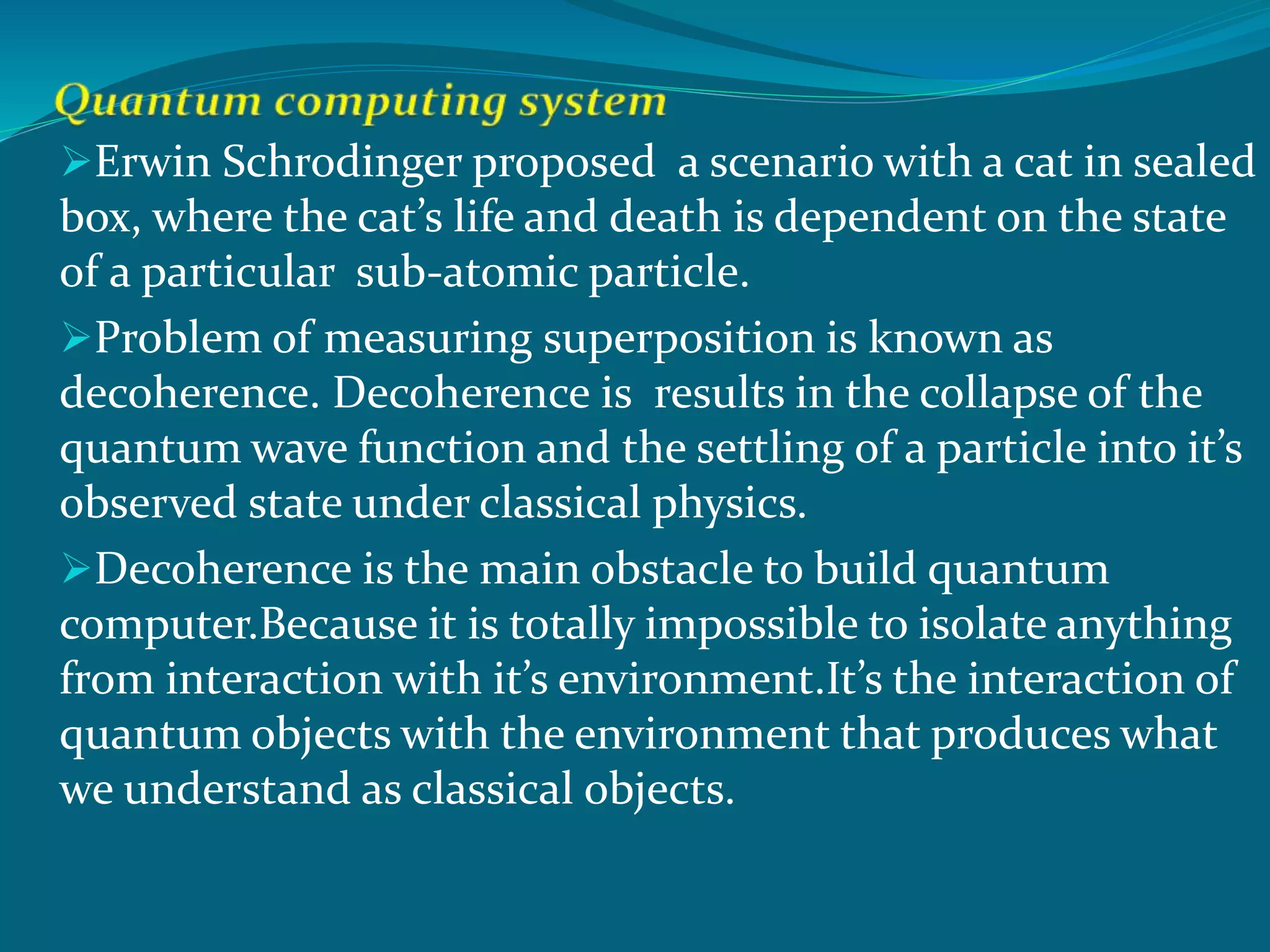 Erwin Schrodinger proposed a scenario with a cat in sealed
box, where the cat’s life and death is dependent on the state
of a particular sub-atomic particle.
Problem of measuring superposition is known as
decoherence. Decoherence is results in the collapse of the
quantum wave function and the settling of a particle into it’s
observed state under classical physics.
Decoherence is the main obstacle to build quantum
computer.Because it is totally impossible to isolate anything
from interaction with it’s environment.It’s the interaction of
quantum objects with the environment that produces what
we understand as classical objects.
 