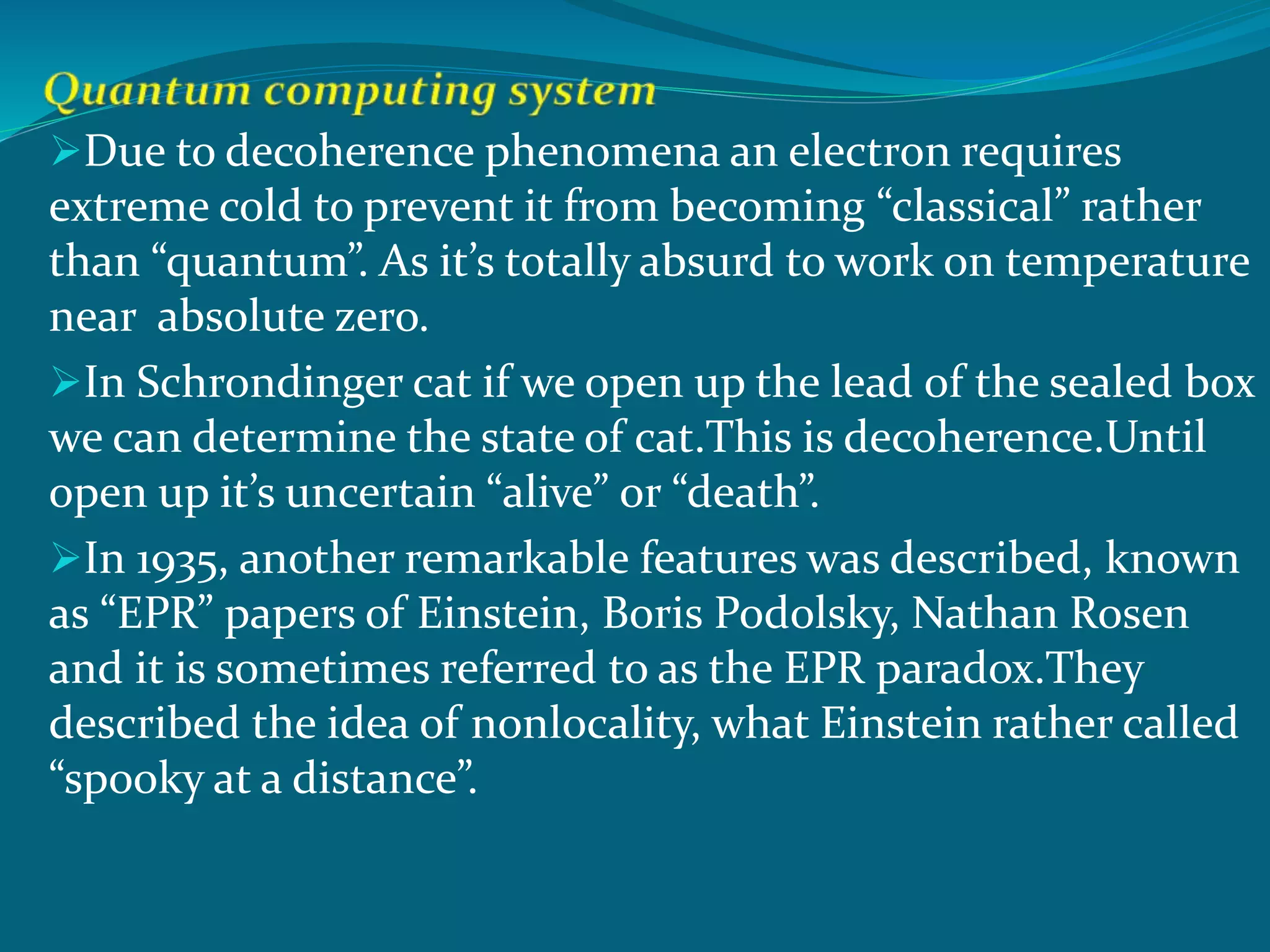 Due to decoherence phenomena an electron requires
extreme cold to prevent it from becoming “classical” rather
than “quantum”. As it’s totally absurd to work on temperature
near absolute zero.
In Schrondinger cat if we open up the lead of the sealed box
we can determine the state of cat.This is decoherence.Until
open up it’s uncertain “alive” or “death”.
In 1935, another remarkable features was described, known
as “EPR” papers of Einstein, Boris Podolsky, Nathan Rosen
and it is sometimes referred to as the EPR paradox.They
described the idea of nonlocality, what Einstein rather called
“spooky at a distance”.
 