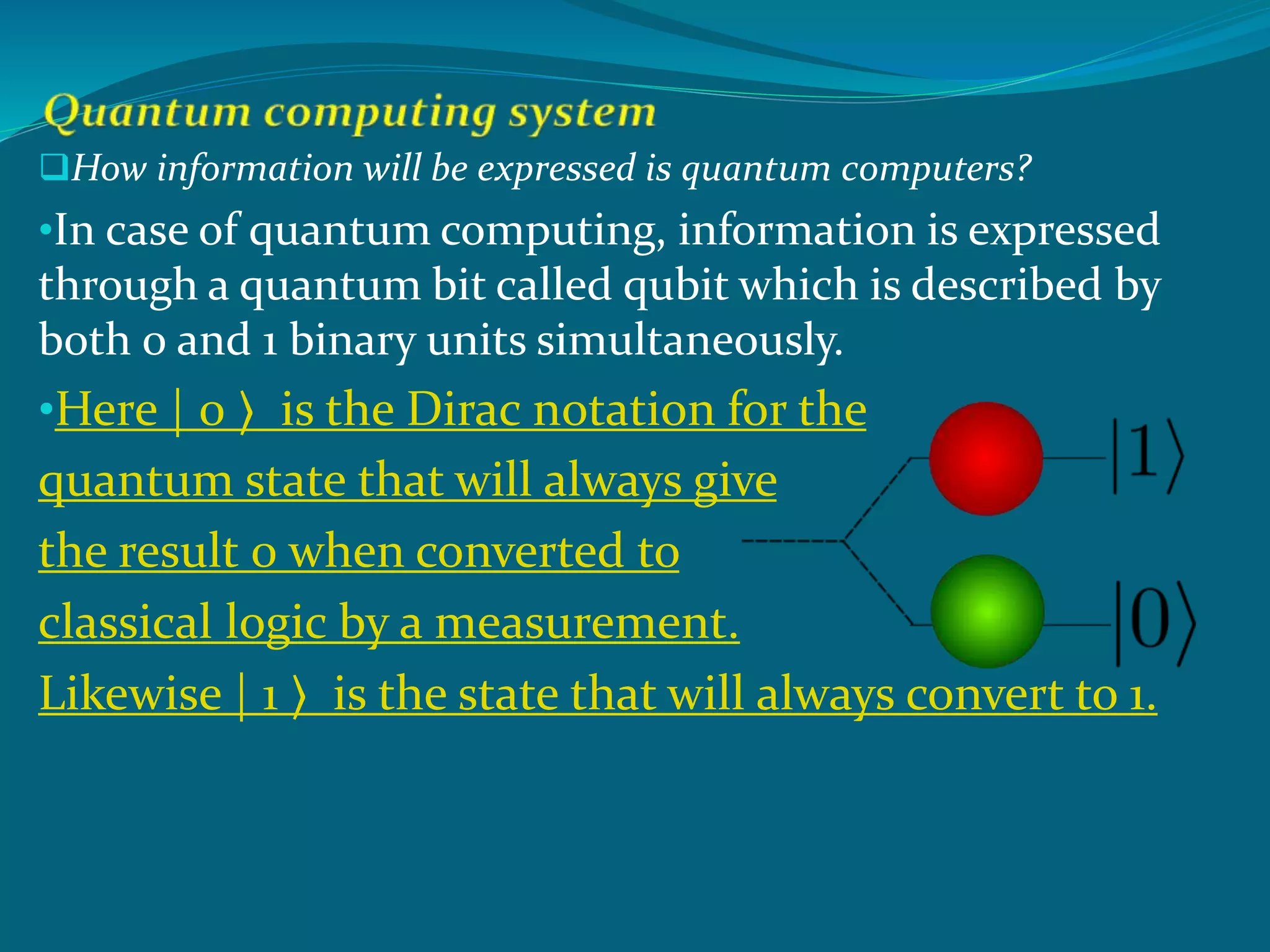 How information will be expressed is quantum computers?
•In case of quantum computing, information is expressed
through a quantum bit called qubit which is described by
both 0 and 1 binary units simultaneously.
•Here | 0 ⟩ is the Dirac notation for the
quantum state that will always give
the result 0 when converted to
classical logic by a measurement.
Likewise | 1 ⟩ is the state that will always convert to 1.
 