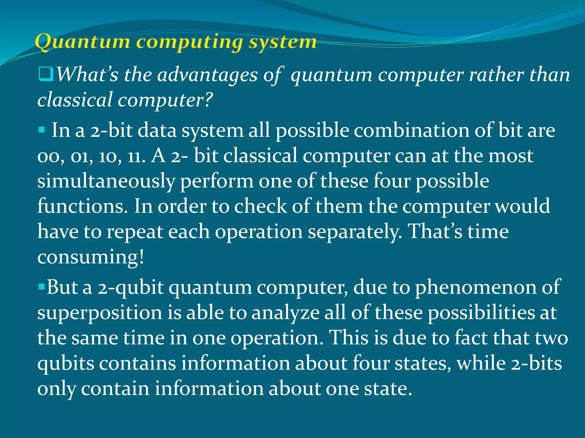 What’s the advantages of quantum computer rather than
classical computer?
 In a 2-bit data system all possible combination of bit are
00, 01, 10, 11. A 2- bit classical computer can at the most
simultaneously perform one of these four possible
functions. In order to check of them the computer would
have to repeat each operation separately. That’s time
consuming!
But a 2-qubit quantum computer, due to phenomenon of
superposition is able to analyze all of these possibilities at
the same time in one operation. This is due to fact that two
qubits contains information about four states, while 2-bits
only contain information about one state.
 