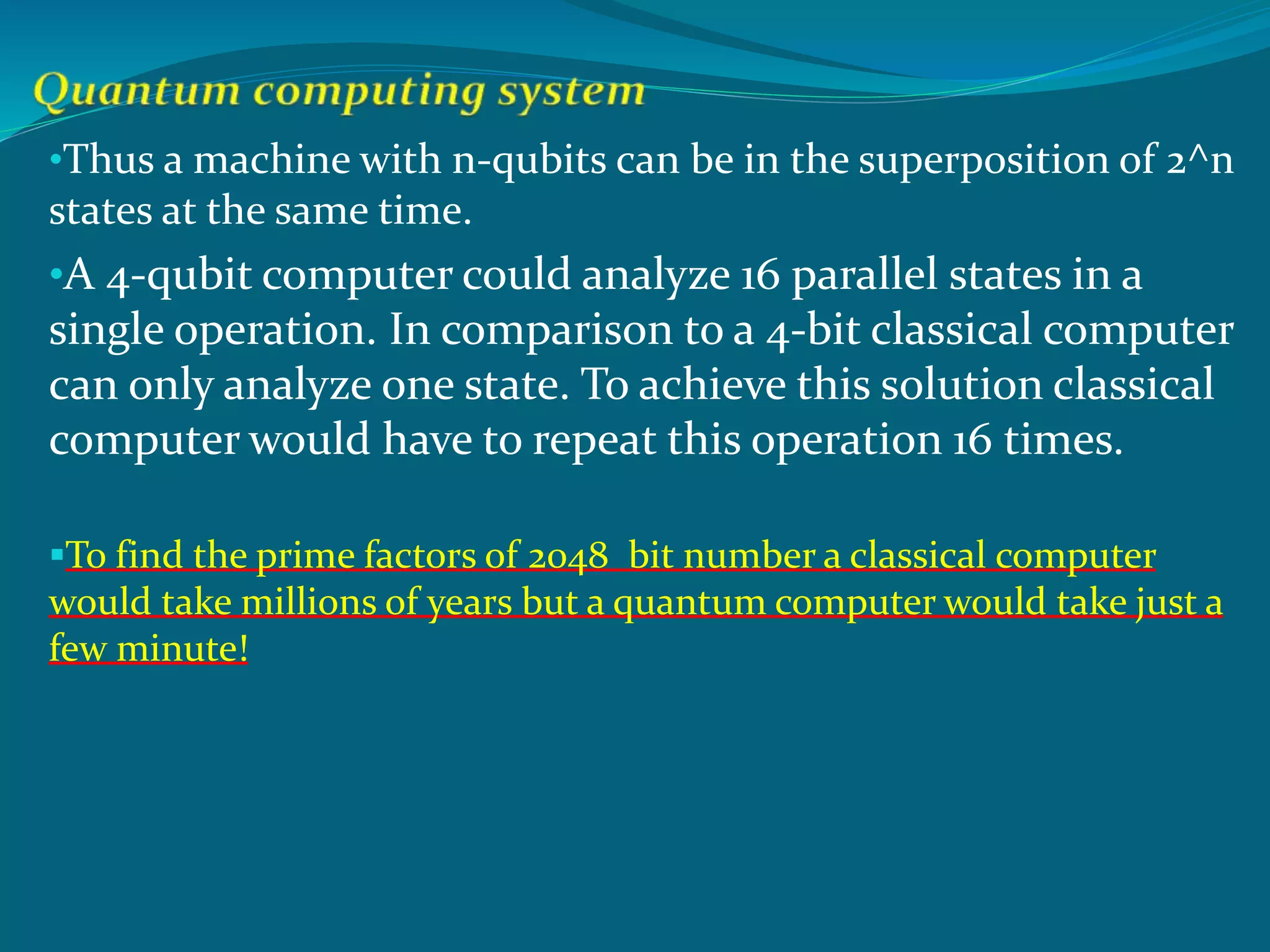 •Thus a machine with n-qubits can be in the superposition of 2^n
states at the same time.
•A 4-qubit computer could analyze 16 parallel states in a
single operation. In comparison to a 4-bit classical computer
can only analyze one state. To achieve this solution classical
computer would have to repeat this operation 16 times.
To find the prime factors of 2048 bit number a classical computer
would take millions of years but a quantum computer would take just a
few minute!
 