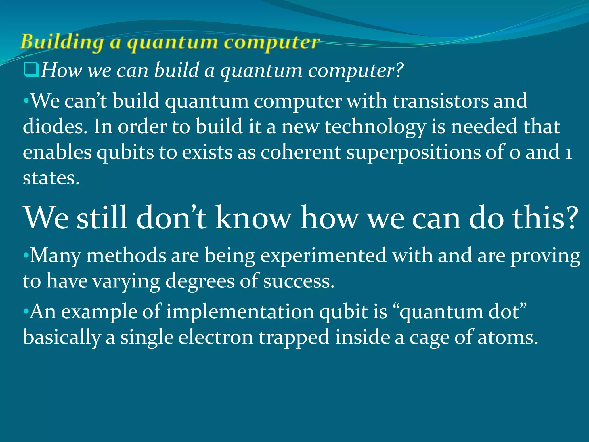 How we can build a quantum computer?
•We can’t build quantum computer with transistors and
diodes. In order to build it a new technology is needed that
enables qubits to exists as coherent superpositions of 0 and 1
states.
We still don’t know how we can do this?
•Many methods are being experimented with and are proving
to have varying degrees of success.
•An example of implementation qubit is “quantum dot”
basically a single electron trapped inside a cage of atoms.
 