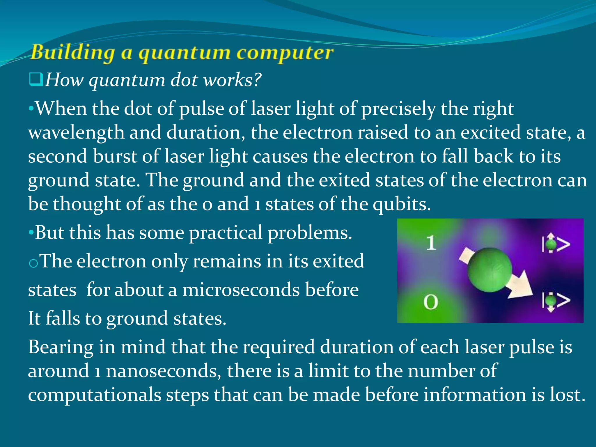 How quantum dot works?
•When the dot of pulse of laser light of precisely the right
wavelength and duration, the electron raised to an excited state, a
second burst of laser light causes the electron to fall back to its
ground state. The ground and the exited states of the electron can
be thought of as the 0 and 1 states of the qubits.
•But this has some practical problems.
oThe electron only remains in its exited
states for about a microseconds before
It falls to ground states.
Bearing in mind that the required duration of each laser pulse is
around 1 nanoseconds, there is a limit to the number of
computationals steps that can be made before information is lost.
 