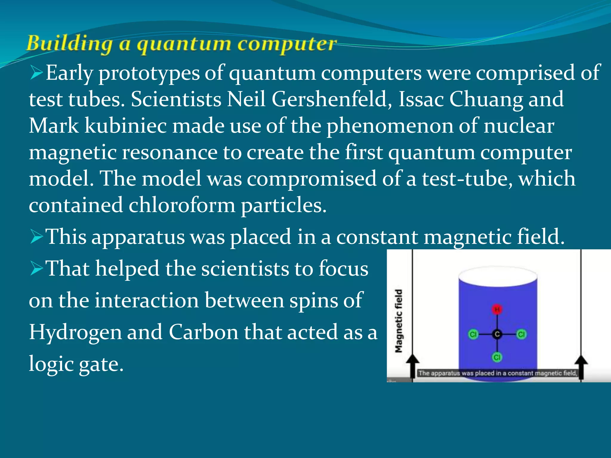 Early prototypes of quantum computers were comprised of
test tubes. Scientists Neil Gershenfeld, Issac Chuang and
Mark kubiniec made use of the phenomenon of nuclear
magnetic resonance to create the first quantum computer
model. The model was compromised of a test-tube, which
contained chloroform particles.
This apparatus was placed in a constant magnetic field.
That helped the scientists to focus
on the interaction between spins of
Hydrogen and Carbon that acted as a
logic gate.
 