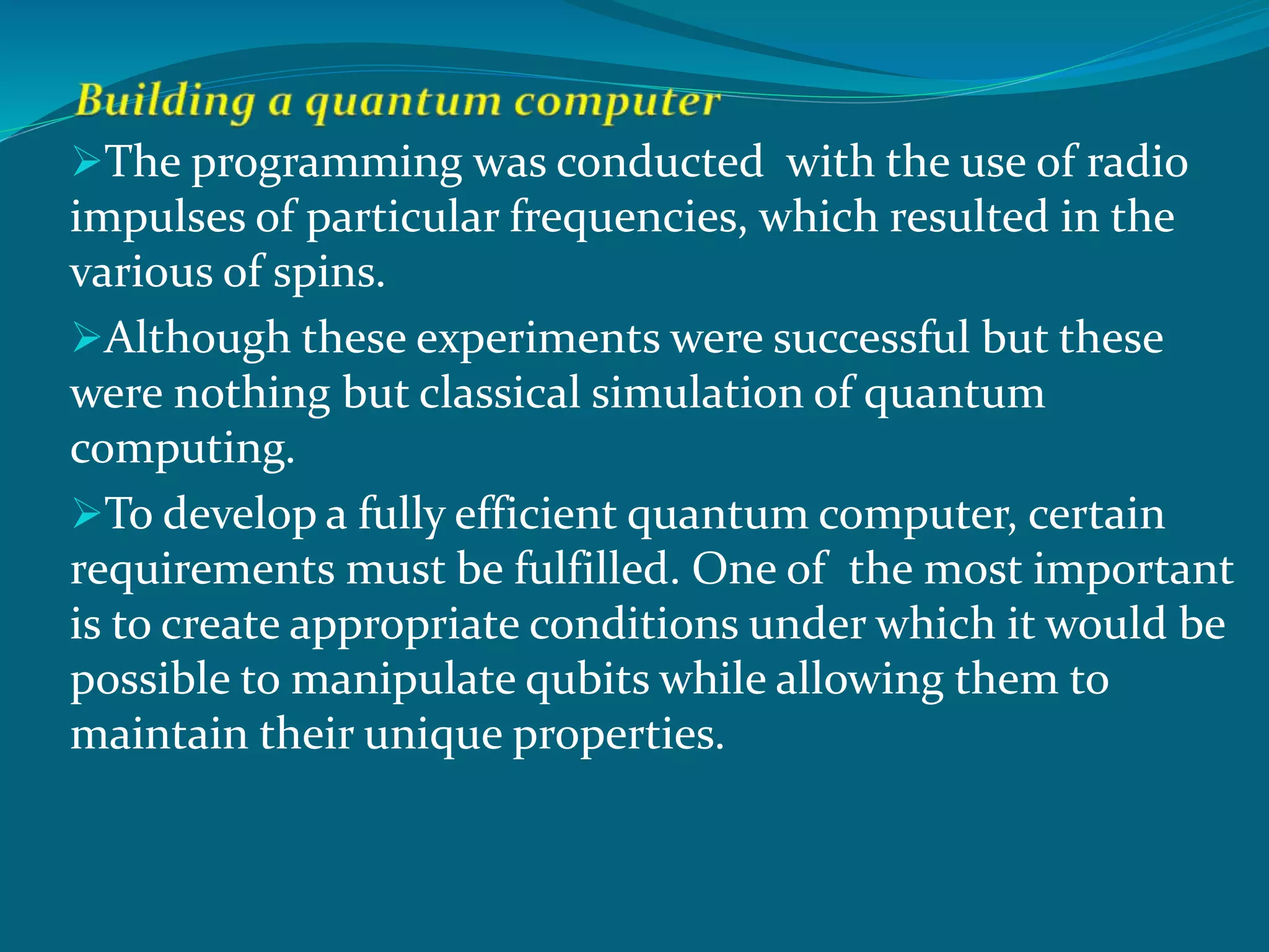 The programming was conducted with the use of radio
impulses of particular frequencies, which resulted in the
various of spins.
Although these experiments were successful but these
were nothing but classical simulation of quantum
computing.
To develop a fully efficient quantum computer, certain
requirements must be fulfilled. One of the most important
is to create appropriate conditions under which it would be
possible to manipulate qubits while allowing them to
maintain their unique properties.
 