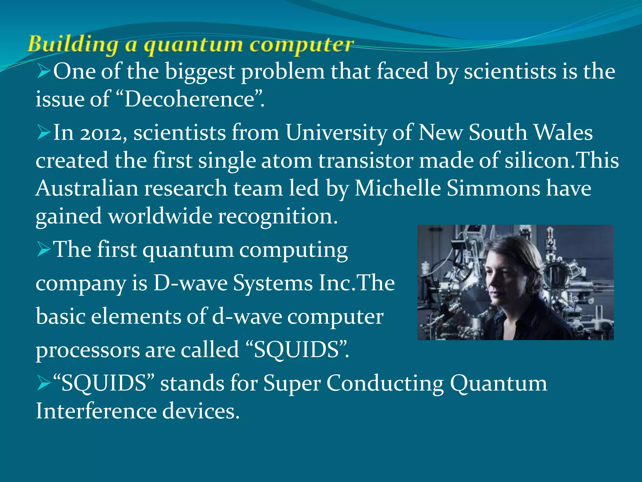 One of the biggest problem that faced by scientists is the
issue of “Decoherence”.
In 2012, scientists from University of New South Wales
created the first single atom transistor made of silicon.This
Australian research team led by Michelle Simmons have
gained worldwide recognition.
The first quantum computing
company is D-wave Systems Inc.The
basic elements of d-wave computer
processors are called “SQUIDS”.
“SQUIDS” stands for Super Conducting Quantum
Interference devices.
 
