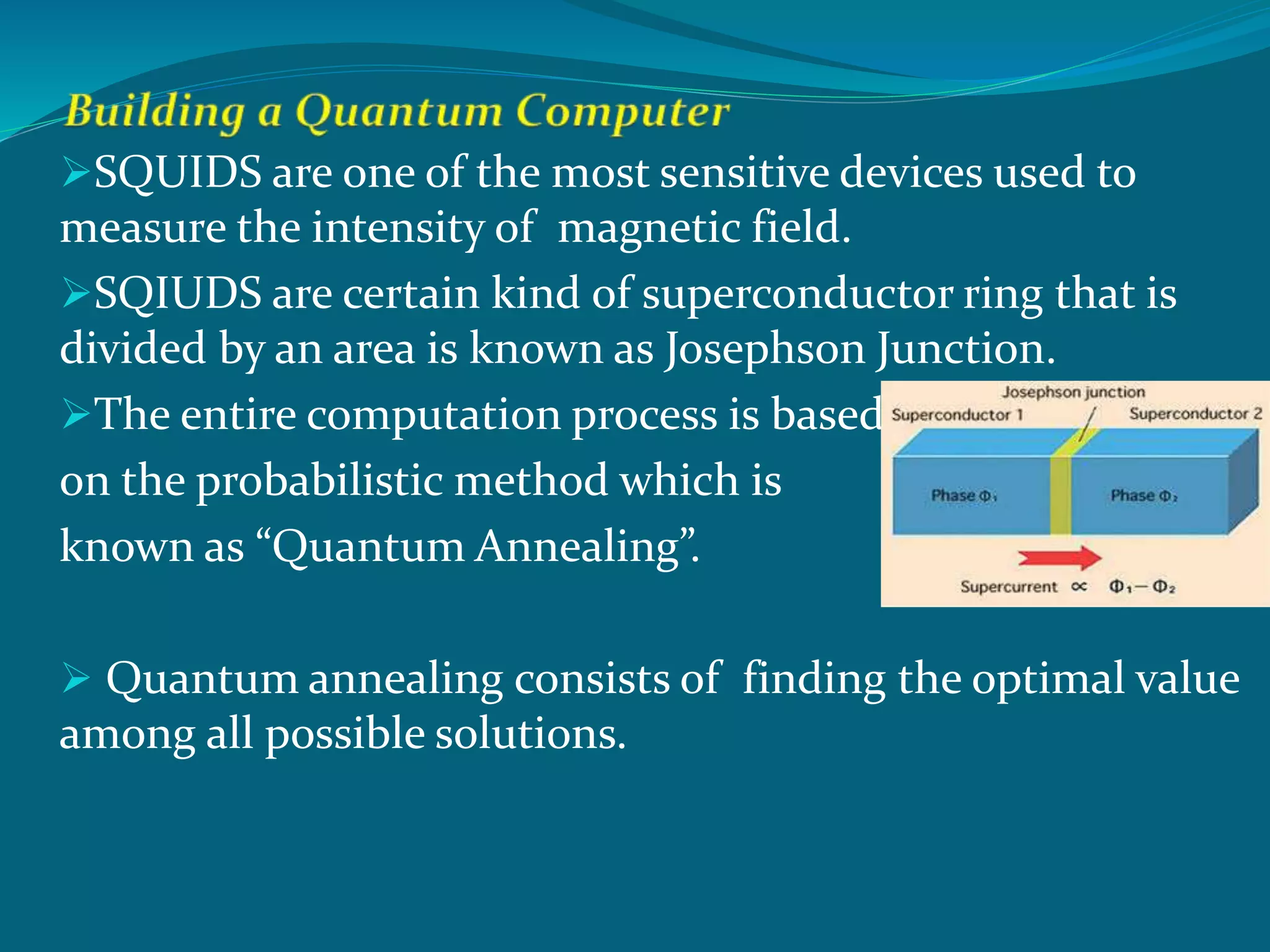 SQUIDS are one of the most sensitive devices used to
measure the intensity of magnetic field.
SQIUDS are certain kind of superconductor ring that is
divided by an area is known as Josephson Junction.
The entire computation process is based
on the probabilistic method which is
known as “Quantum Annealing”.
 Quantum annealing consists of finding the optimal value
among all possible solutions.
 