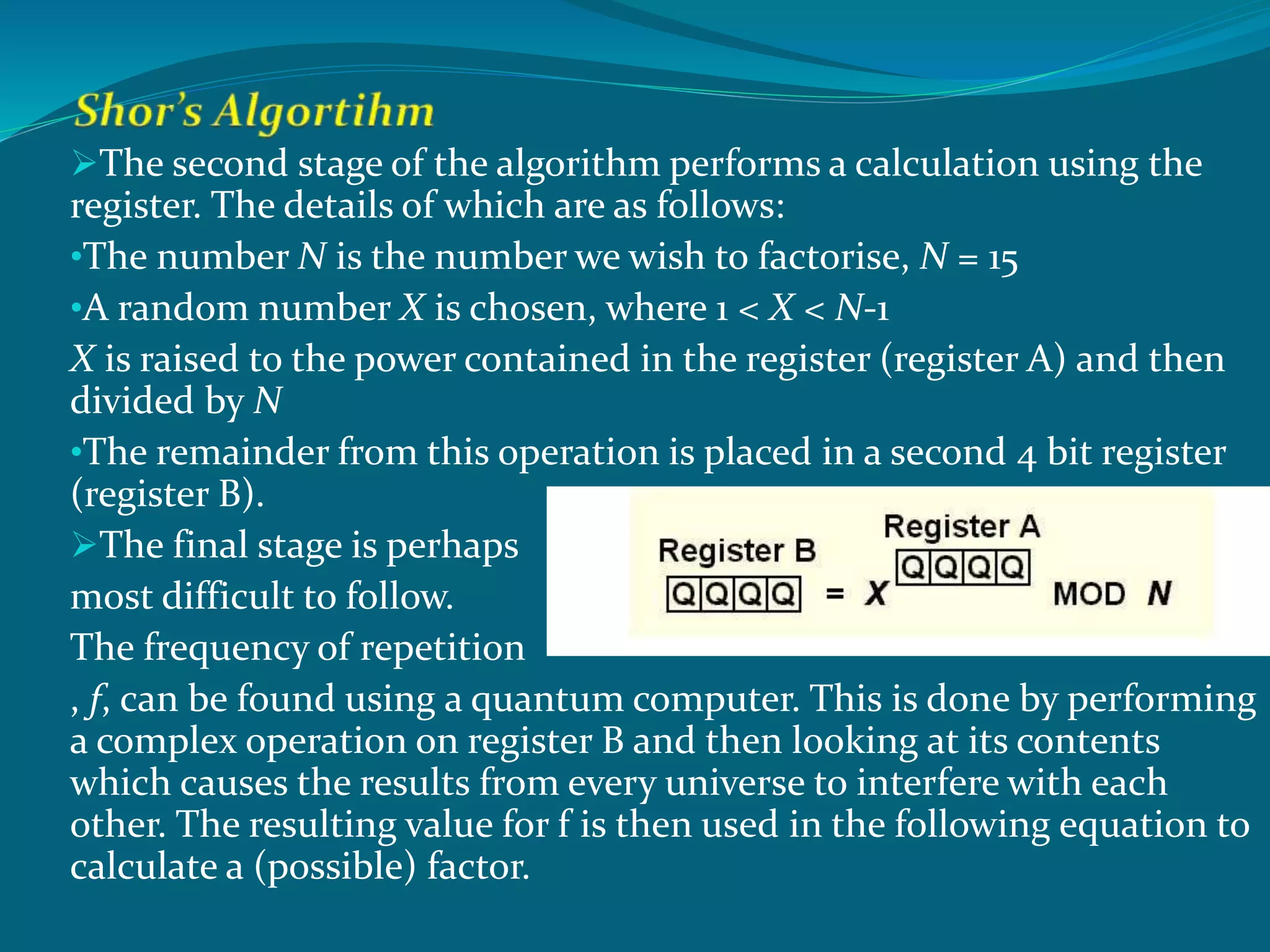 The second stage of the algorithm performs a calculation using the
register. The details of which are as follows:
•The number N is the number we wish to factorise, N = 15
•A random number X is chosen, where 1 < X < N-1
X is raised to the power contained in the register (register A) and then
divided by N
•The remainder from this operation is placed in a second 4 bit register
(register B).
The final stage is perhaps
most difficult to follow.
The frequency of repetition
, f, can be found using a quantum computer. This is done by performing
a complex operation on register B and then looking at its contents
which causes the results from every universe to interfere with each
other. The resulting value for f is then used in the following equation to
calculate a (possible) factor.
 