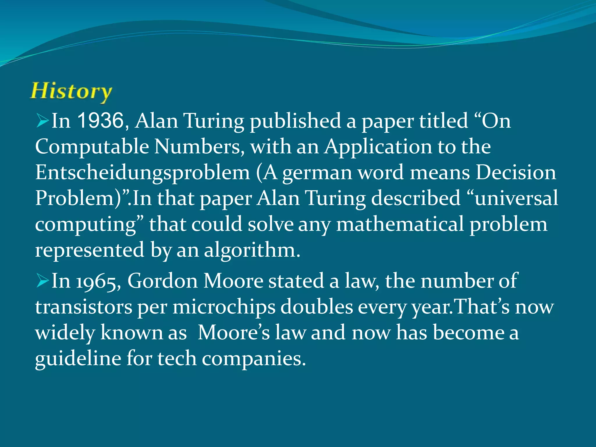 In 1936, Alan Turing published a paper titled “On
Computable Numbers, with an Application to the
Entscheidungsproblem (A german word means Decision
Problem)”.In that paper Alan Turing described “universal
computing” that could solve any mathematical problem
represented by an algorithm.
In 1965, Gordon Moore stated a law, the number of
transistors per microchips doubles every year.That’s now
widely known as Moore’s law and now has become a
guideline for tech companies.
 