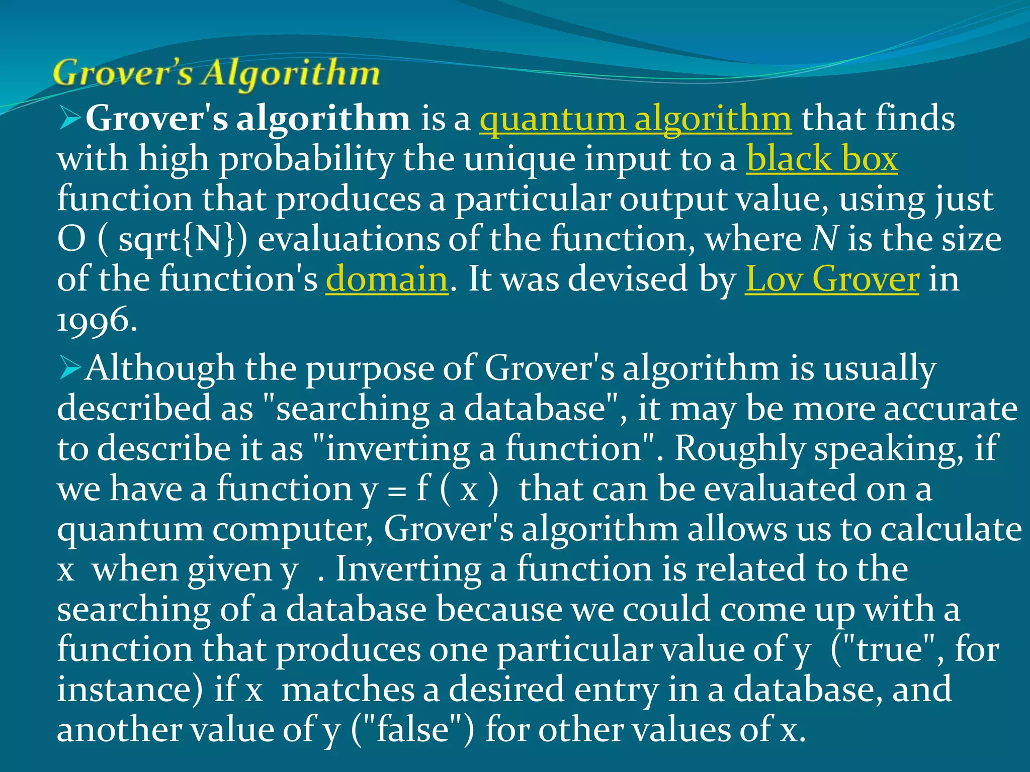 Grover's algorithm is a quantum algorithm that finds
with high probability the unique input to a black box
function that produces a particular output value, using just
O ( sqrt{N}) evaluations of the function, where N is the size
of the function's domain. It was devised by Lov Grover in
1996.
Although the purpose of Grover's algorithm is usually
described as "searching a database", it may be more accurate
to describe it as "inverting a function". Roughly speaking, if
we have a function y = f ( x ) that can be evaluated on a
quantum computer, Grover's algorithm allows us to calculate
x when given y . Inverting a function is related to the
searching of a database because we could come up with a
function that produces one particular value of y ("true", for
instance) if x matches a desired entry in a database, and
another value of y ("false") for other values of x.
 