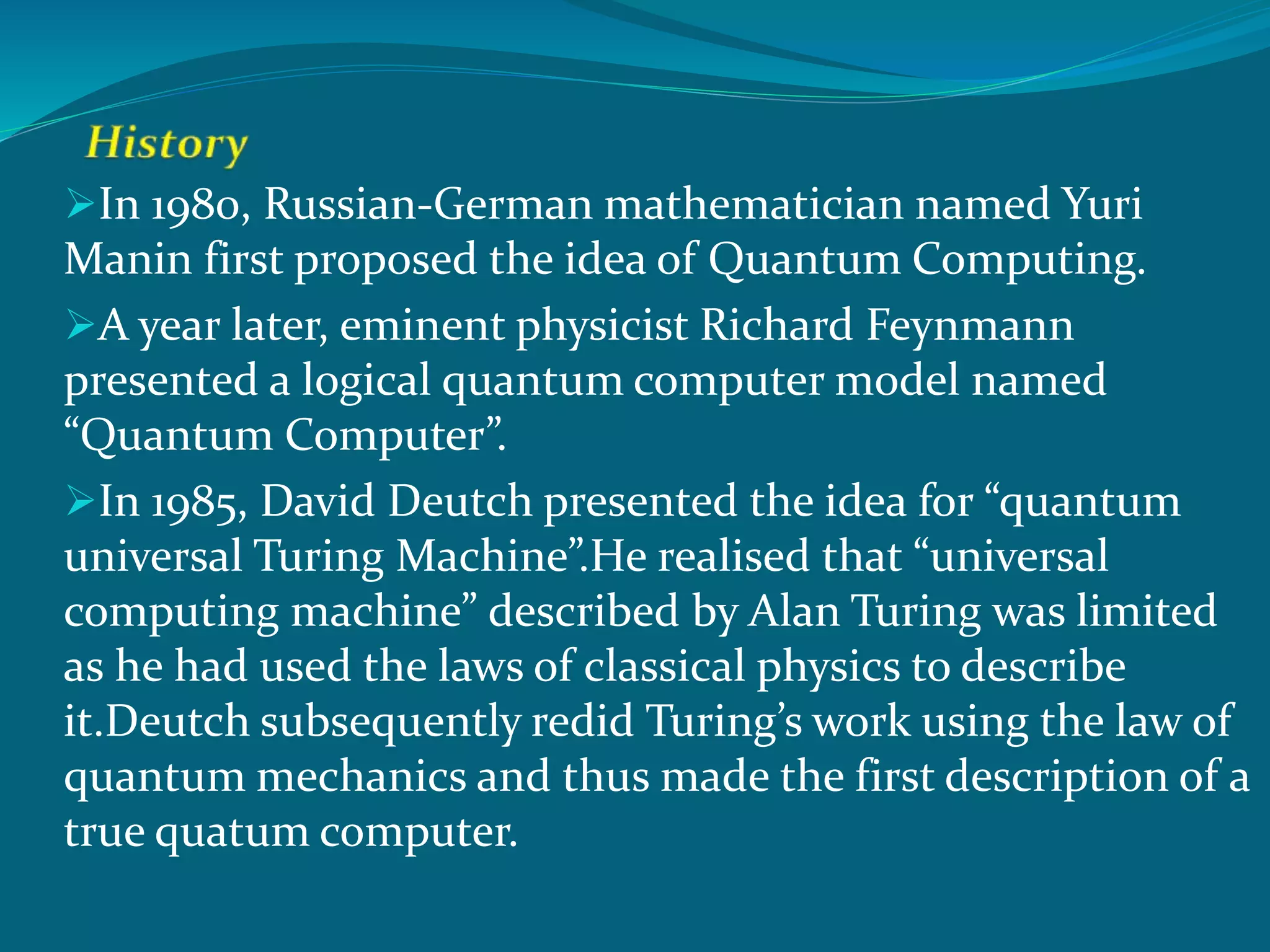 In 1980, Russian-German mathematician named Yuri
Manin first proposed the idea of Quantum Computing.
A year later, eminent physicist Richard Feynmann
presented a logical quantum computer model named
“Quantum Computer”.
In 1985, David Deutch presented the idea for “quantum
universal Turing Machine”.He realised that “universal
computing machine” described by Alan Turing was limited
as he had used the laws of classical physics to describe
it.Deutch subsequently redid Turing’s work using the law of
quantum mechanics and thus made the first description of a
true quatum computer.
 