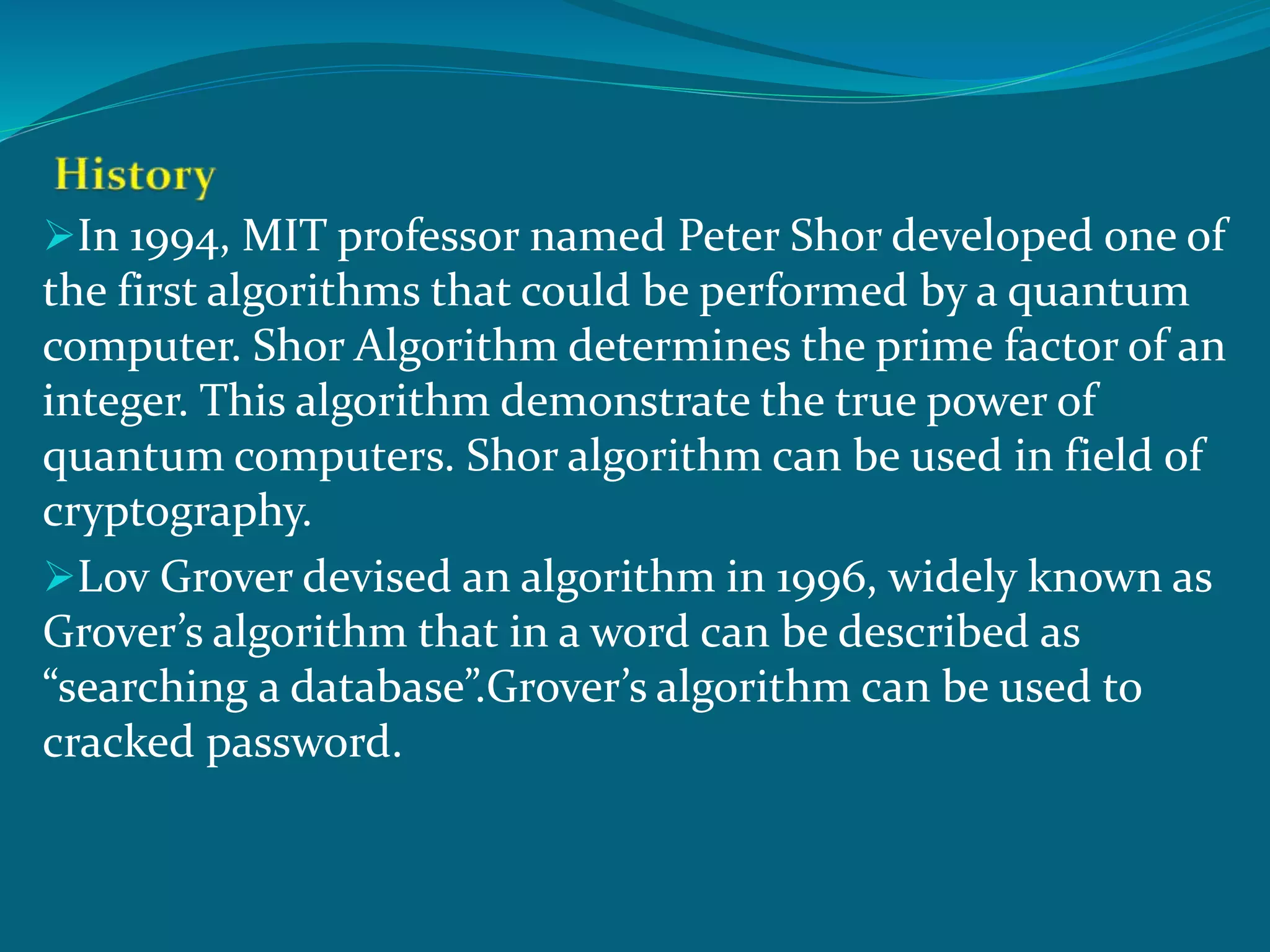 In 1994, MIT professor named Peter Shor developed one of
the first algorithms that could be performed by a quantum
computer. Shor Algorithm determines the prime factor of an
integer. This algorithm demonstrate the true power of
quantum computers. Shor algorithm can be used in field of
cryptography.
Lov Grover devised an algorithm in 1996, widely known as
Grover’s algorithm that in a word can be described as
“searching a database”.Grover’s algorithm can be used to
cracked password.
 