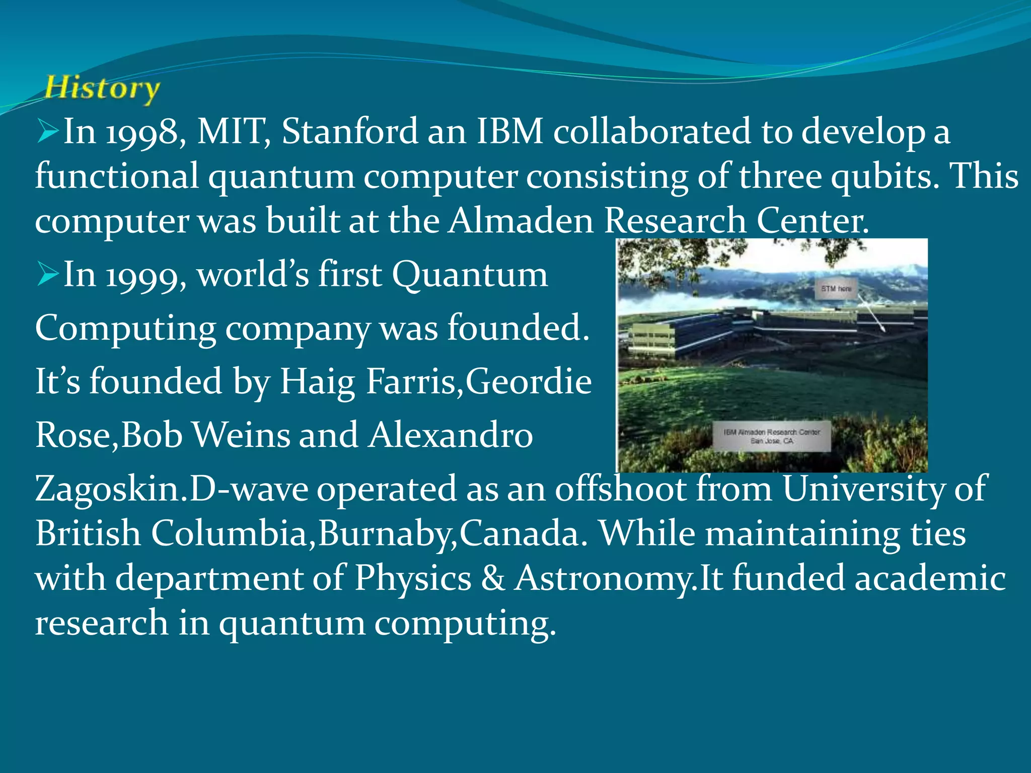 In 1998, MIT, Stanford an IBM collaborated to develop a
functional quantum computer consisting of three qubits. This
computer was built at the Almaden Research Center.
In 1999, world’s first Quantum
Computing company was founded.
It’s founded by Haig Farris,Geordie
Rose,Bob Weins and Alexandro
Zagoskin.D-wave operated as an offshoot from University of
British Columbia,Burnaby,Canada. While maintaining ties
with department of Physics & Astronomy.It funded academic
research in quantum computing.
 