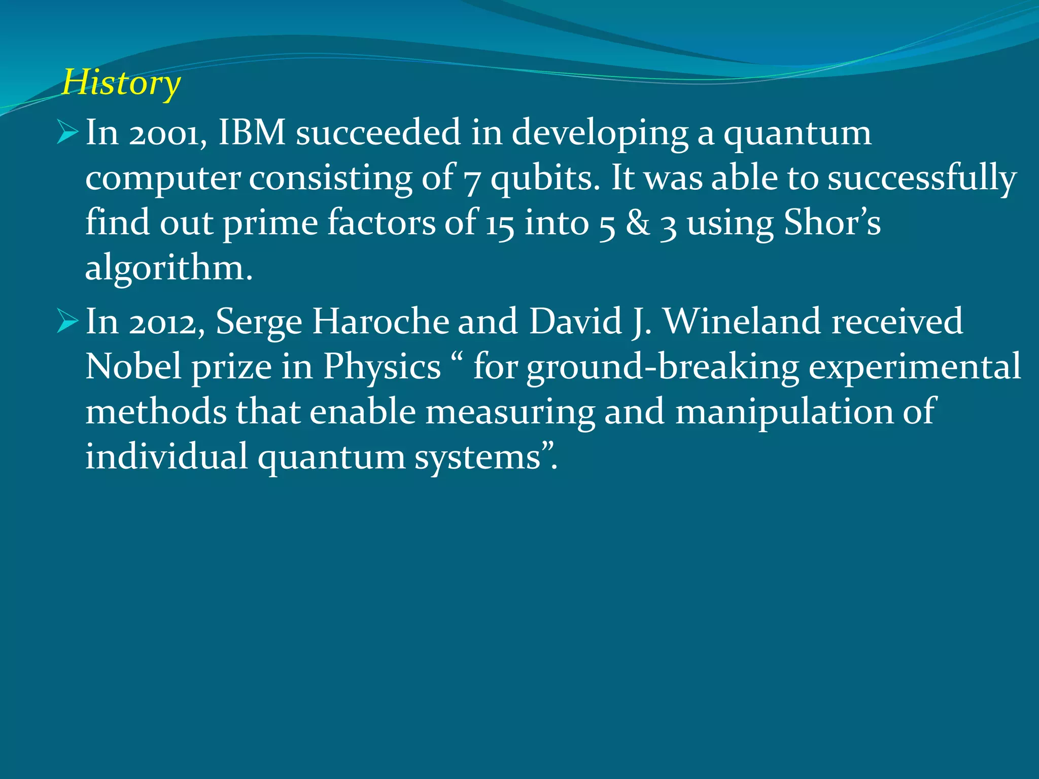 History
In 2001, IBM succeeded in developing a quantum
computer consisting of 7 qubits. It was able to successfully
find out prime factors of 15 into 5 & 3 using Shor’s
algorithm.
In 2012, Serge Haroche and David J. Wineland received
Nobel prize in Physics “ for ground-breaking experimental
methods that enable measuring and manipulation of
individual quantum systems”.
 