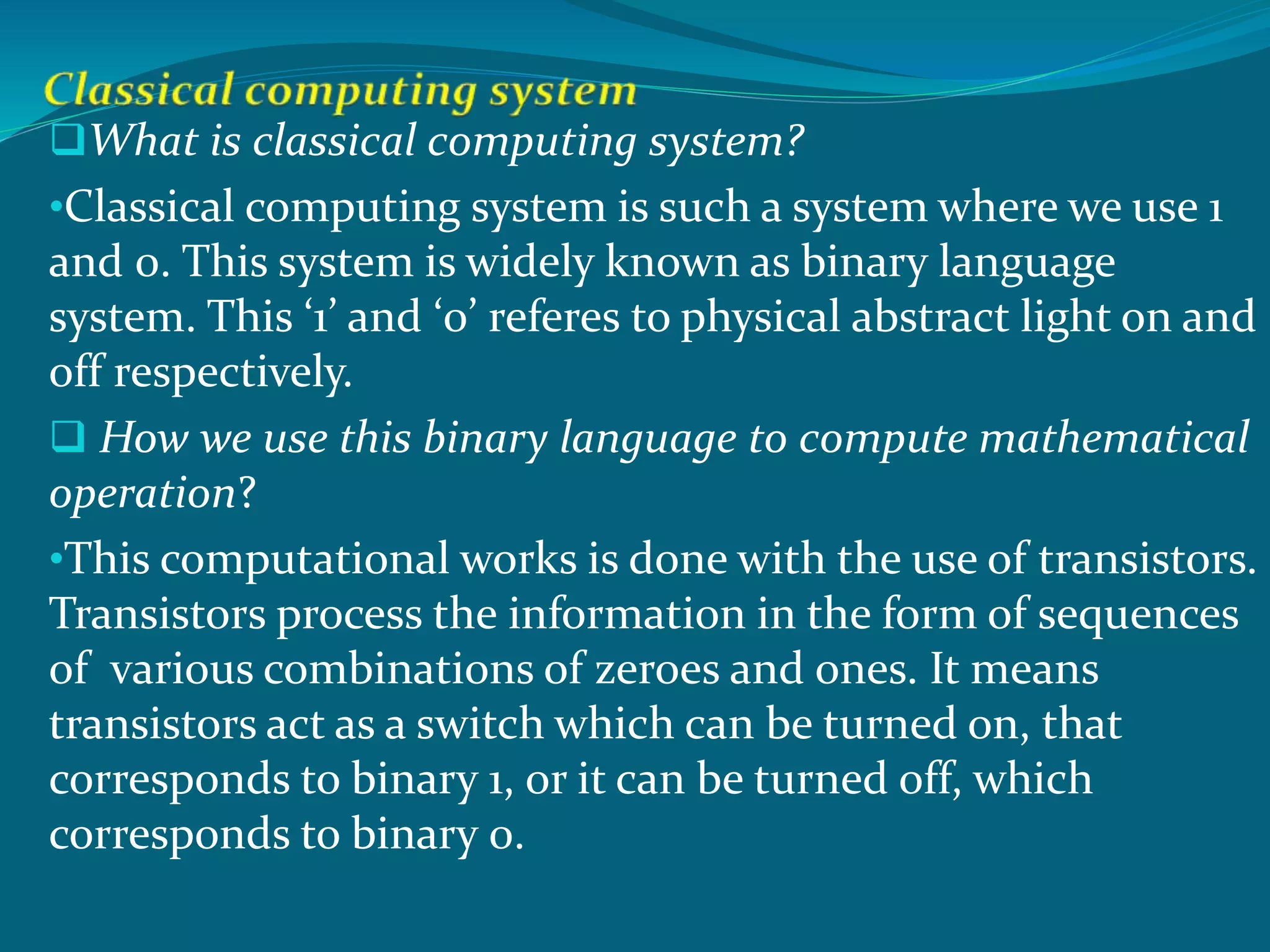 What is classical computing system?
•Classical computing system is such a system where we use 1
and 0. This system is widely known as binary language
system. This ‘1’ and ‘0’ referes to physical abstract light on and
off respectively.
 How we use this binary language to compute mathematical
operation?
•This computational works is done with the use of transistors.
Transistors process the information in the form of sequences
of various combinations of zeroes and ones. It means
transistors act as a switch which can be turned on, that
corresponds to binary 1, or it can be turned off, which
corresponds to binary 0.
 