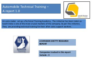 Automobile Technical Training –
A report 1.0

An auto maker set up a Technical Training Academy . The initiative has been taken as
South India is one of the most crucial markets of the company. As per this initiative,
They are providing technical training for their after-sales support workers.




                                        A SHRAVAN SHETTY RESEARCH
                                        REPORT


                                        Companies tracked in this report
                                        Include : 3
 