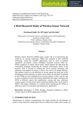 Advances in Computational Sciences and Technology
ISSN 0973-6107 Volume 10, Number 5 (2017) pp. 733-739
© Research India Publications
http://www.ripublication.com
A Brief Research Study of Wireless Sensor Network
Preetkamal Singh1, Dr. OP Gupta2 and Sita Saini3
1
Department of Computer Science and Engineering, LGC Chaukimann,
Ludhiana, Punjab, India.
2
PAU, Ludhiana, Punjab, India.
3
Department of Computer Science and Engineering LGC Chaukimann,
Ludhiana, Punjab, India.
Abstract
Wireless Sensor Networks (WSNs) play a major role in revolutionizing the
world by its sensing technology. WSNs has emerged as that powerful
technology which has multiple applications such as such as military
operations, surveillance system, Intelligent Transport Systems (ITS) etc.
WSNs comprises of various sensor nodes, which captures the data from the
surrounding alongside monitoring the external environment. Much of the
research work is focused on making the sensor network operating with
minimum consumption of energy, so that it can survive for longer duration.
The primary concern in the direction of saving energy has been due to the
discharging of those batteries on which sensor nodes are operated. In addition
to that, WSNs are also exploited for its security aspects so that it can be used
in some confidential sectors like military battlefield. This paper, introduces the
WSN in different aspects like applications, routing and data collection,
security aspects and also briefs about simulation platform that can be used in
WSNs. This paper contributes in a fashion about introducing the WSNs in
different sectors of its operation and reflecting its significance.
Keywords: Introduction to WSN, Routing, Simulation platform in WSN,
security aspects in WSN, applications of WSN.
1. INTRODUCTION TO WSN
Advancement in wireless communication has made possible the development of
wireless sensor networks comprising of devices called sensor nodes. Sensor nodes are
 