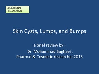 Skin Cysts, Lumps, and Bumps
a brief review by :
Dr Mohammad Baghaei ,
Pharm.d & Cosmetic researcher,2015
EDUCATIONAL
PRESENTATION
 