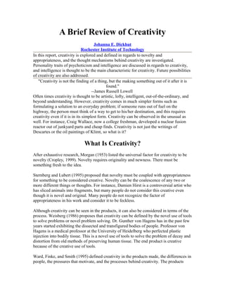 A Brief Review of Creativity
Johanna E. Dickhut
Rochester Institute of Technology
In this report, creativity is explored and defined in regards to novelty and
appropriateness, and the thought mechanisms behind creativity are investigated.
Personality traits of psychoticism and intelligence are discussed in regards to creativity,
and intelligence is thought to be the main characteristic for creativity. Future possibilities
of creativity are also addressed.
"Creativity is not the finding of a thing, but the making something out of it after it is
found."
--James Russell Lowell
Often times creativity is thought to be artistic, lofty, intelligent, out-of-the-ordinary, and
beyond understanding. However, creativity comes in much simpler forms such as
formulating a solution to an everyday problem; if someone runs out of fuel on the
highway, the person must think of a way to get to his/her destination, and this requires
creativity even if it is in its simplest form. Creativity can be observed in the unusual as
well. For instance, Craig Wallace, now a college freshman, developed a nuclear fusion
reactor out of junkyard parts and cheap finds. Creativity is not just the writings of
Descartes or the oil paintings of Klimt, so what is it?
What Is Creativity?
After exhaustive research, Morgan (1953) listed the universal factor for creativity to be
novelty (Cropley, 1999). Novelty requires originality and newness. There must be
something fresh to the idea.
Sternberg and Lubert (1995) proposed that novelty must be coupled with appropriateness
for something to be considered creative. Novelty can be the coalescence of any two or
more different things or thoughts. For instance, Damien Hirst is a controversial artist who
has sliced animals into fragments, but many people do not consider this creative even
though it is novel and original. Many people do not recognize the factor of
appropriateness in his work and consider it to be feckless.
Although creativity can be seen in the products, it can also be considered in terms of the
process. Weisberg (1986) proposes that creativity can be defined by the novel use of tools
to solve problems or novel problem solving. Dr. Gunther von Hagens has in the past few
years started exhibiting the dissected and transfigured bodies of people. Professor von
Hagens is a medical professor at the University of Heidelberg who perfected plastic
injection into bodily tissue. This is a novel use of tools to solve the problem of decay and
distortion from old methods of preserving human tissue. The end product is creative
because of the creative use of tools.
Ward, Finke, and Smith (1995) defined creativity in the products made, the differences in
people, the pressures that motivate, and the processes behind creativity. The products
 