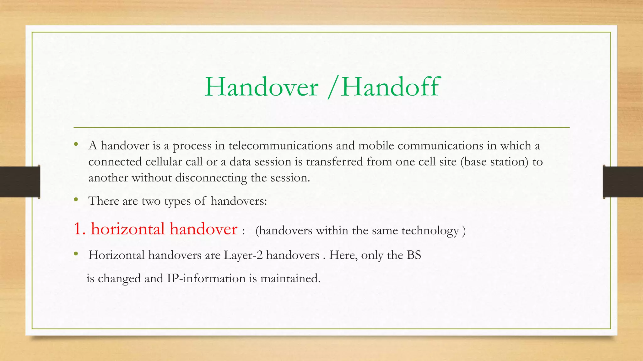 Handover /Handoff
• A handover is a process in telecommunications and mobile communications in which a
connected cellular call or a data session is transferred from one cell site (base station) to
another without disconnecting the session.
• There are two types of handovers:
1. horizontal handover : (handovers within the same technology )
• Horizontal handovers are Layer-2 handovers . Here, only the BS
is changed and IP-information is maintained.
 