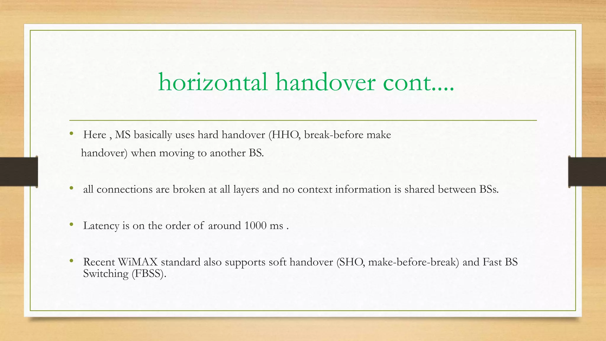 horizontal handover cont....
• Here , MS basically uses hard handover (HHO, break-before make
handover) when moving to another BS.
• all connections are broken at all layers and no context information is shared between BSs.
• Latency is on the order of around 1000 ms .
• Recent WiMAX standard also supports soft handover (SHO, make-before-break) and Fast BS
Switching (FBSS).
 