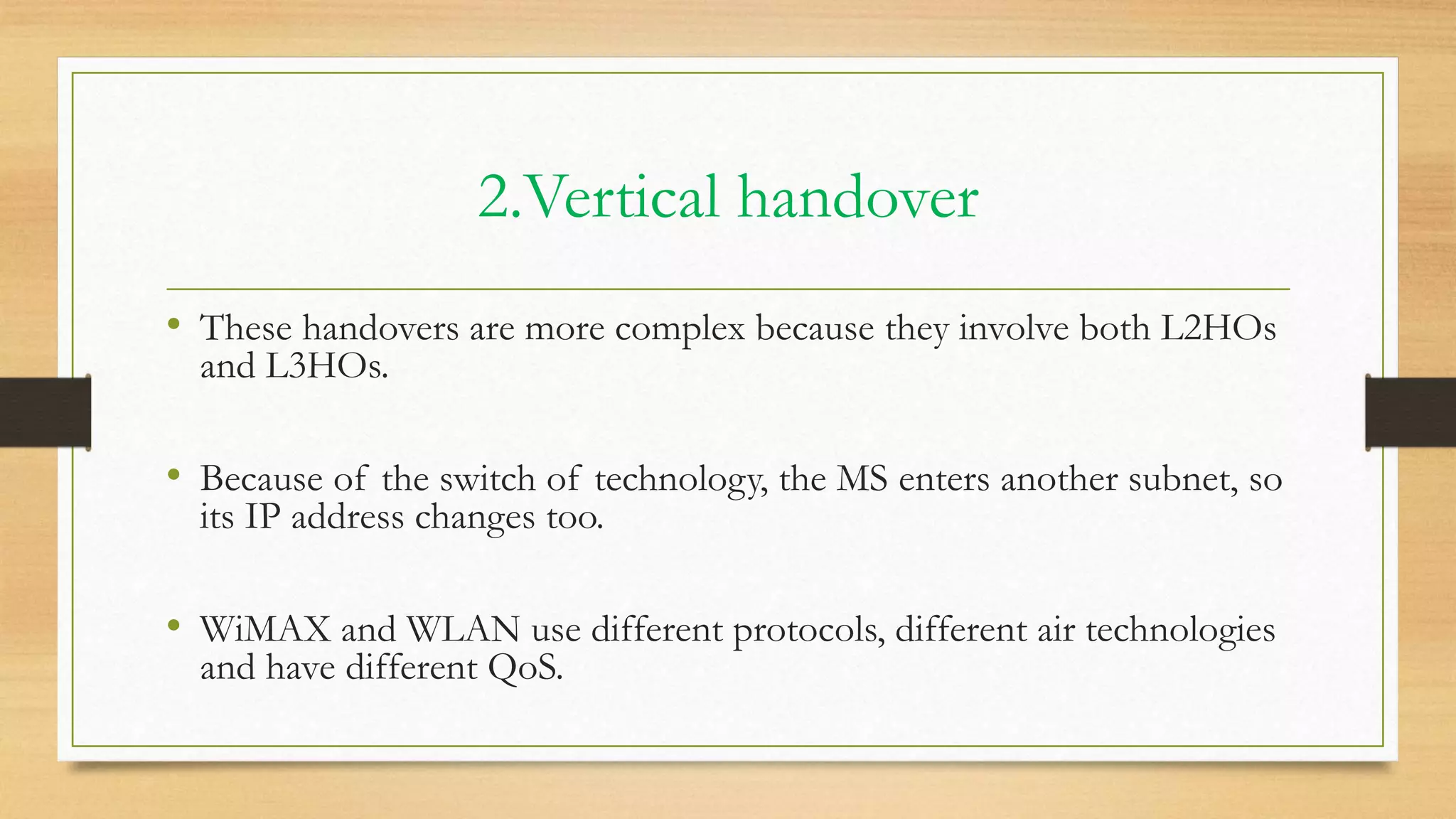 2.Vertical handover
• These handovers are more complex because they involve both L2HOs
and L3HOs.
• Because of the switch of technology, the MS enters another subnet, so
its IP address changes too.
• WiMAX and WLAN use different protocols, different air technologies
and have different QoS.
 