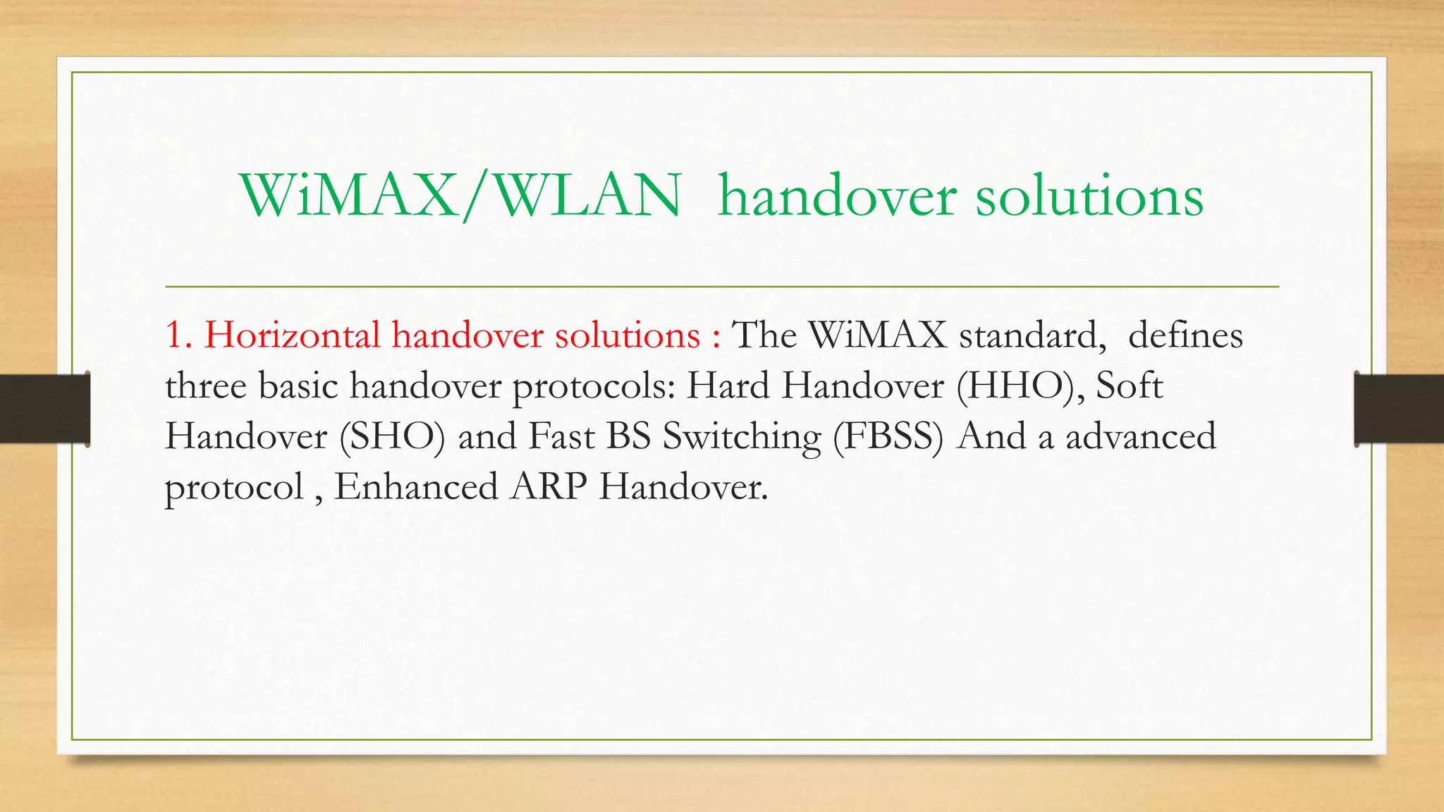 WiMAX/WLAN handover solutions
1. Horizontal handover solutions : The WiMAX standard, defines
three basic handover protocols: Hard Handover (HHO), Soft
Handover (SHO) and Fast BS Switching (FBSS) And a advanced
protocol , Enhanced ARP Handover.
 
