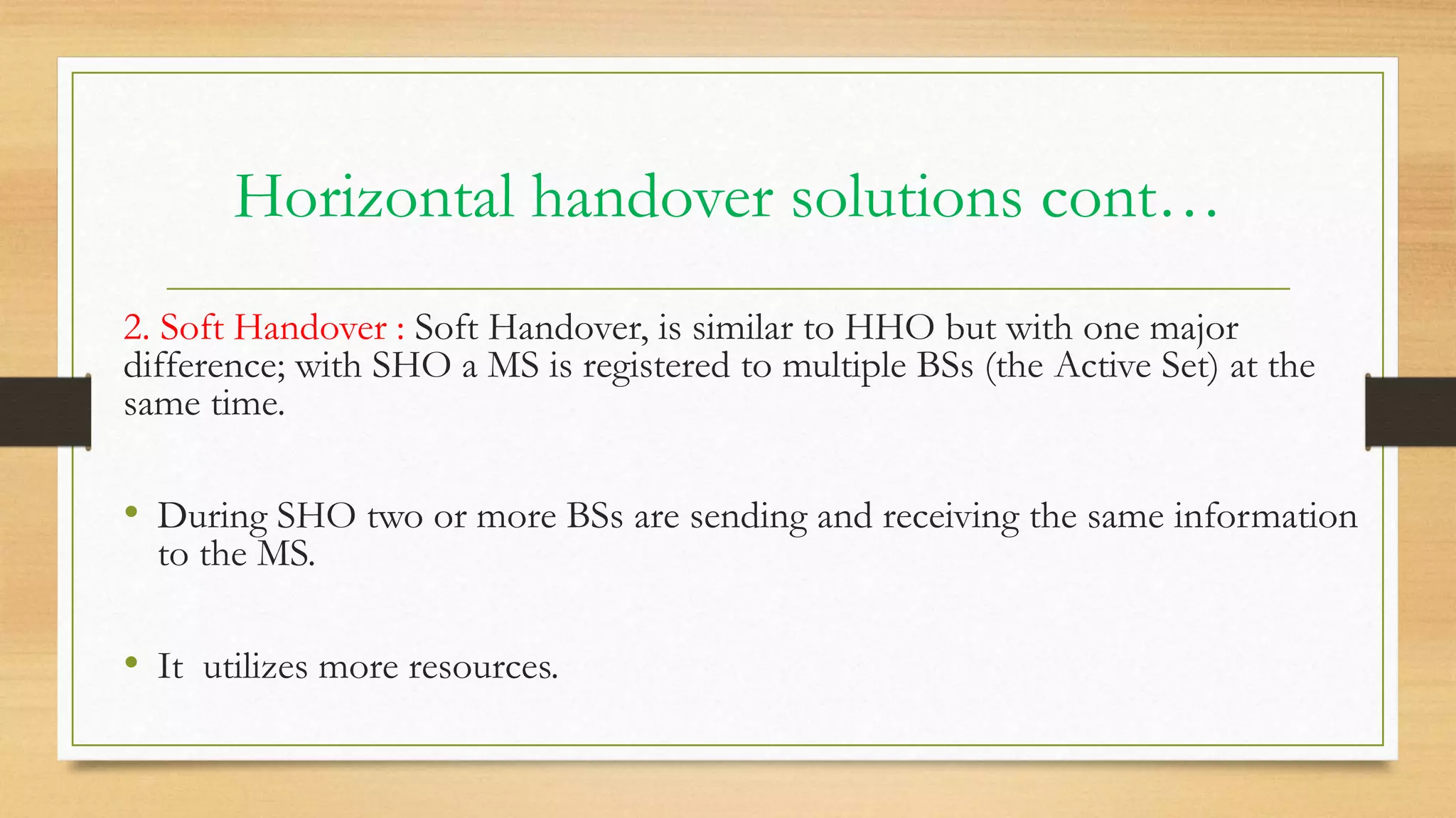 Horizontal handover solutions cont…
2. Soft Handover : Soft Handover, is similar to HHO but with one major
difference; with SHO a MS is registered to multiple BSs (the Active Set) at the
same time.
• During SHO two or more BSs are sending and receiving the same information
to the MS.
• It utilizes more resources.
 