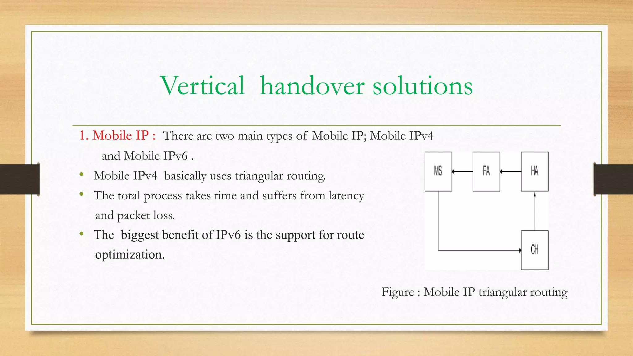Vertical handover solutions
1. Mobile IP : There are two main types of Mobile IP; Mobile IPv4
and Mobile IPv6 .
• Mobile IPv4 basically uses triangular routing.
• The total process takes time and suffers from latency
and packet loss.
• The biggest benefit of IPv6 is the support for route
optimization.
Figure : Mobile IP triangular routing
 